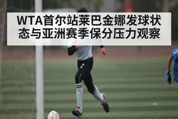 WTA首尔站莱巴金娜发球状态与亚洲赛季保分压力观察 | kaiyun