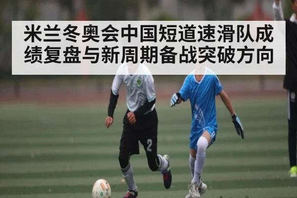 米兰冬奥会中国短道速滑队成绩复盘与新周期备战突破方向