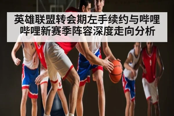 英雄联盟转会期左手续约与哔哩哔哩新赛季阵容深度走向分析